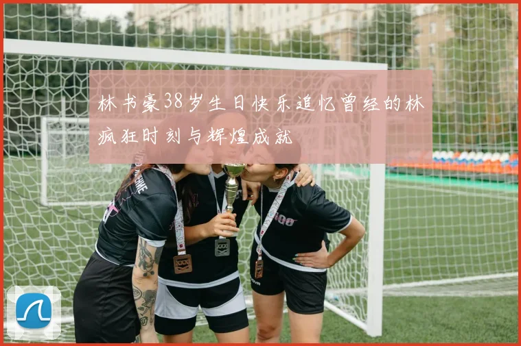 林书豪38岁生日快乐追忆曾经的林疯狂时刻与辉煌成就